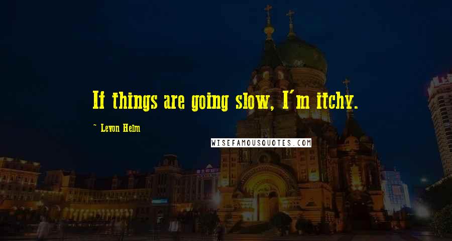 Levon Helm Quotes: If things are going slow, I'm itchy.