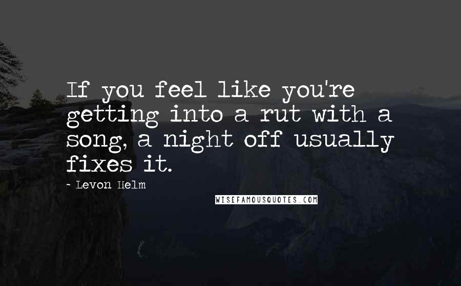 Levon Helm Quotes: If you feel like you're getting into a rut with a song, a night off usually fixes it.