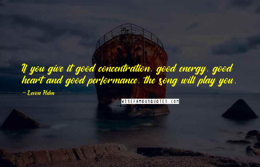 Levon Helm Quotes: If you give it good concentration, good energy, good heart and good performance, the song will play you.