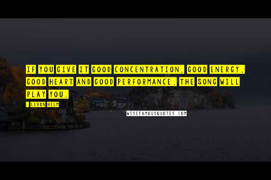 Levon Helm Quotes: If you give it good concentration, good energy, good heart and good performance, the song will play you.