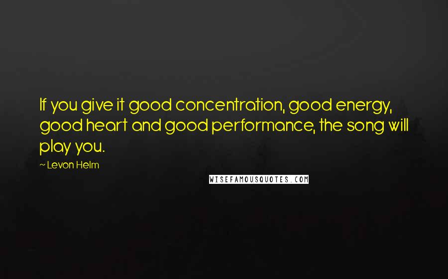 Levon Helm Quotes: If you give it good concentration, good energy, good heart and good performance, the song will play you.