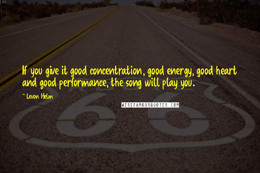 Levon Helm Quotes: If you give it good concentration, good energy, good heart and good performance, the song will play you.