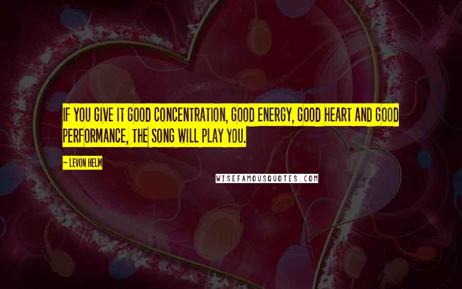 Levon Helm Quotes: If you give it good concentration, good energy, good heart and good performance, the song will play you.