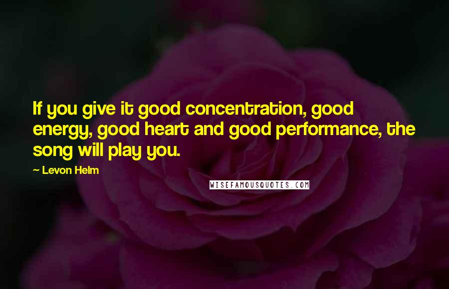 Levon Helm Quotes: If you give it good concentration, good energy, good heart and good performance, the song will play you.
