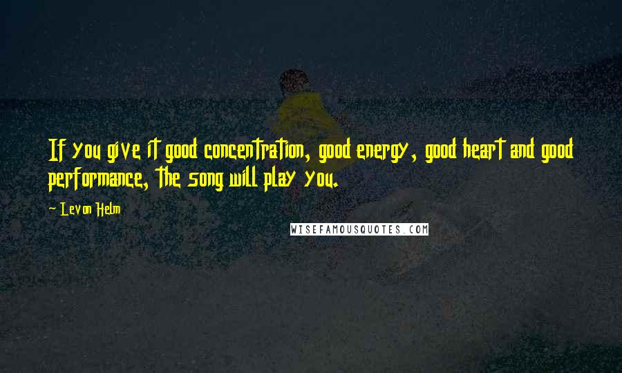 Levon Helm Quotes: If you give it good concentration, good energy, good heart and good performance, the song will play you.