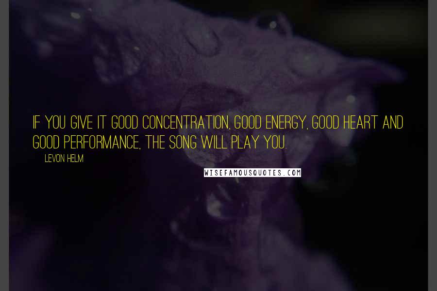 Levon Helm Quotes: If you give it good concentration, good energy, good heart and good performance, the song will play you.