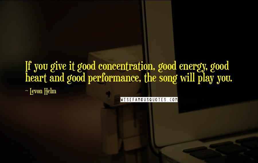 Levon Helm Quotes: If you give it good concentration, good energy, good heart and good performance, the song will play you.