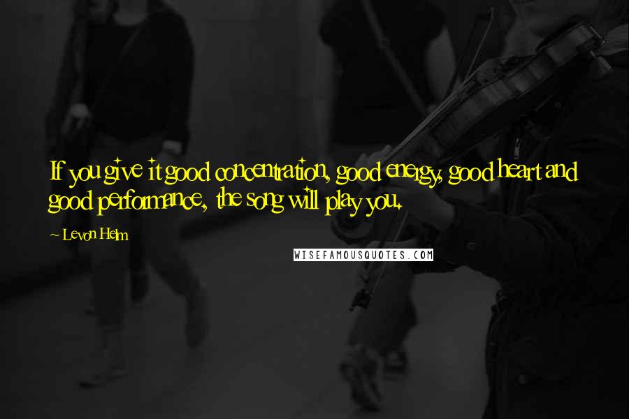 Levon Helm Quotes: If you give it good concentration, good energy, good heart and good performance, the song will play you.