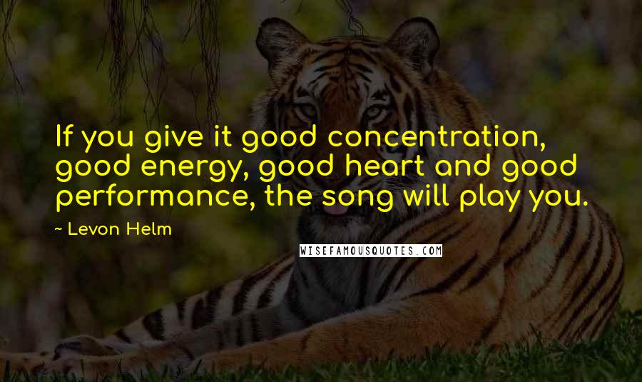 Levon Helm Quotes: If you give it good concentration, good energy, good heart and good performance, the song will play you.