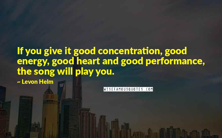 Levon Helm Quotes: If you give it good concentration, good energy, good heart and good performance, the song will play you.