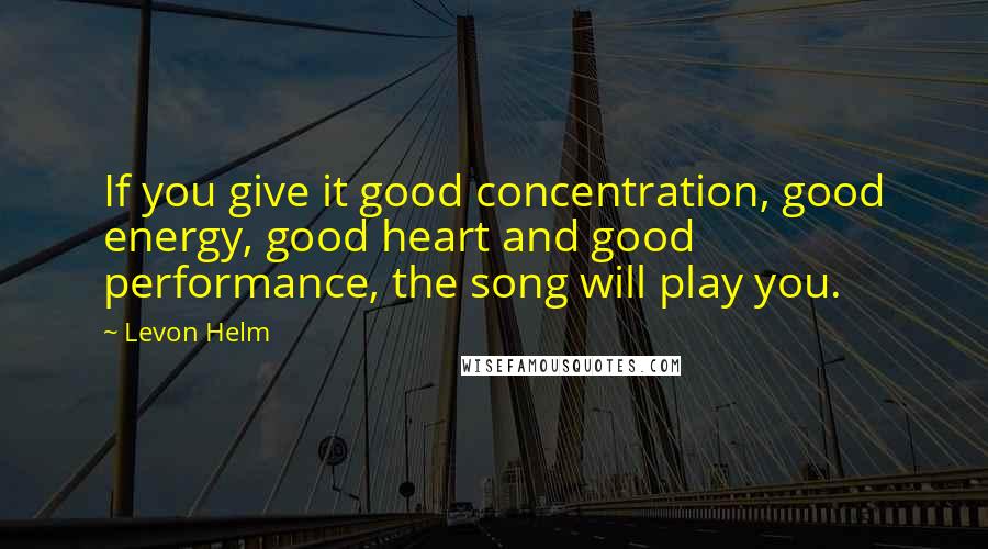 Levon Helm Quotes: If you give it good concentration, good energy, good heart and good performance, the song will play you.