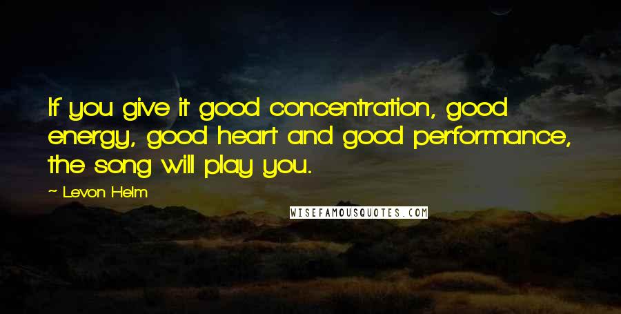 Levon Helm Quotes: If you give it good concentration, good energy, good heart and good performance, the song will play you.