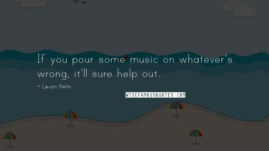 Levon Helm Quotes: If you pour some music on whatever's wrong, it'll sure help out.