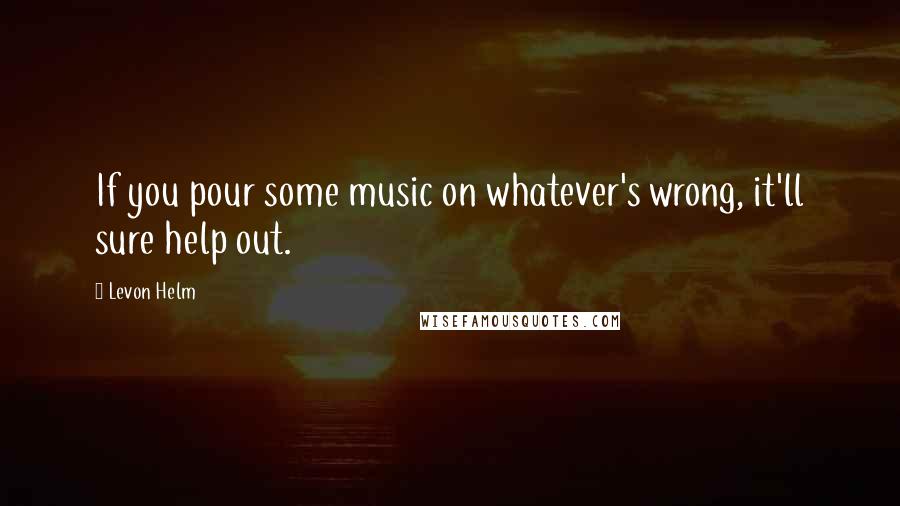 Levon Helm Quotes: If you pour some music on whatever's wrong, it'll sure help out.