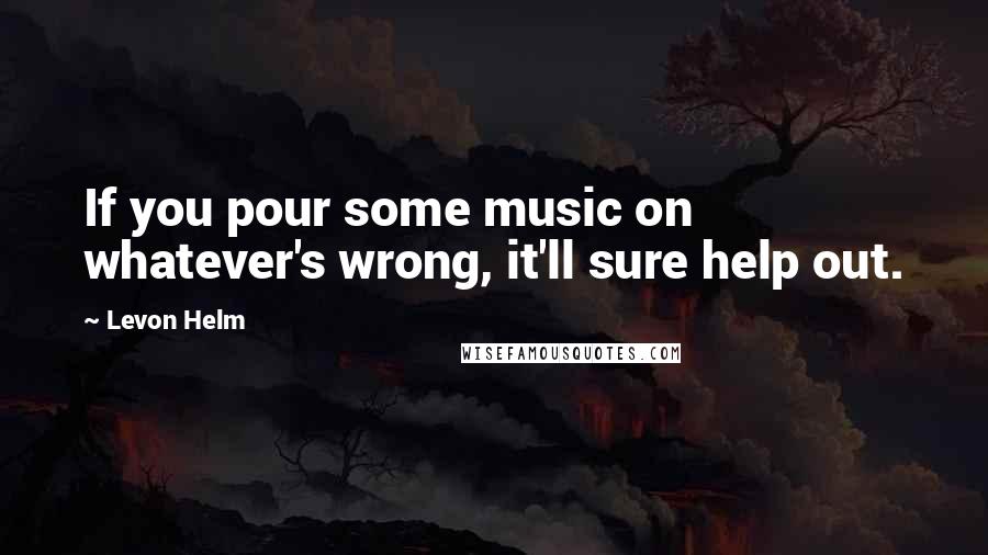 Levon Helm Quotes: If you pour some music on whatever's wrong, it'll sure help out.