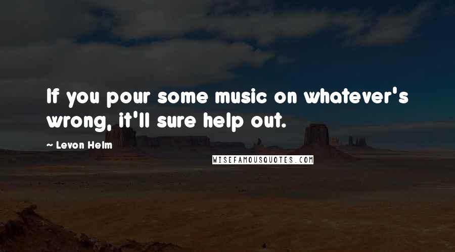 Levon Helm Quotes: If you pour some music on whatever's wrong, it'll sure help out.
