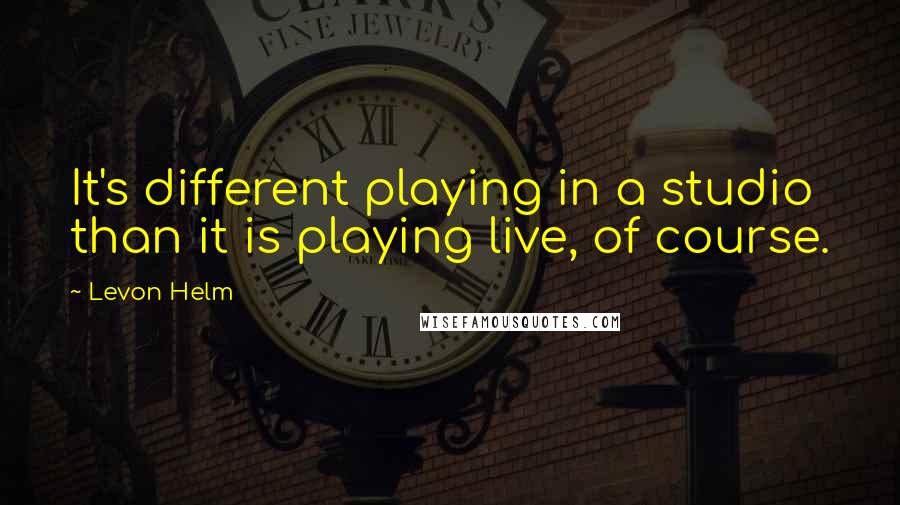 Levon Helm Quotes: It's different playing in a studio than it is playing live, of course.