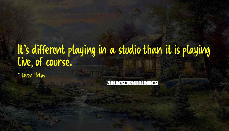 Levon Helm Quotes: It's different playing in a studio than it is playing live, of course.