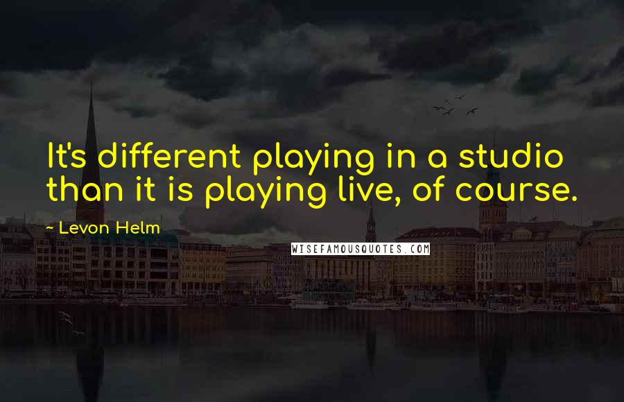 Levon Helm Quotes: It's different playing in a studio than it is playing live, of course.