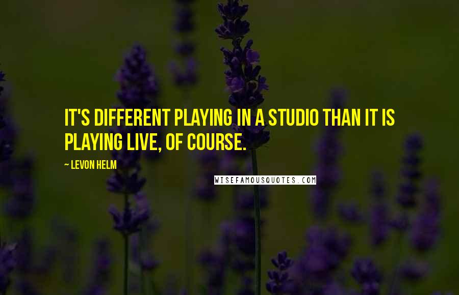 Levon Helm Quotes: It's different playing in a studio than it is playing live, of course.
