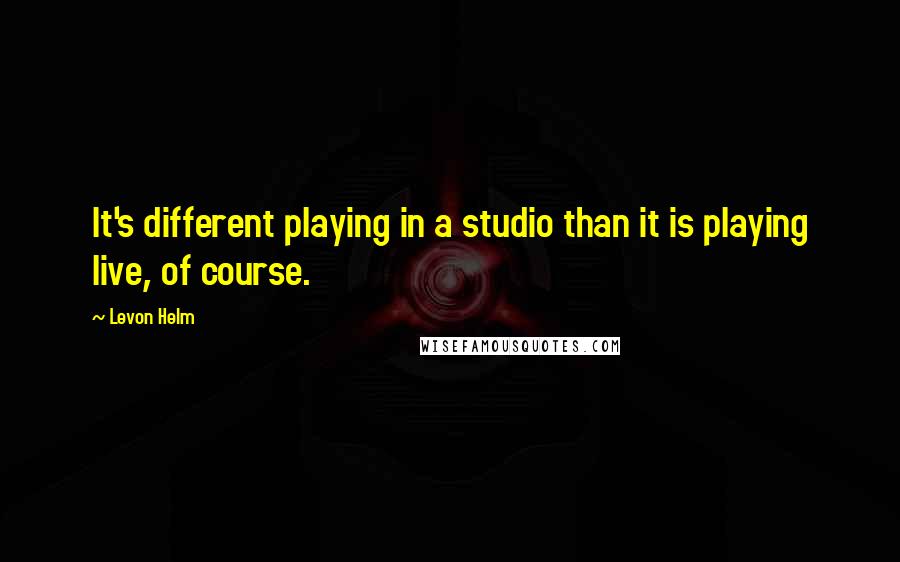 Levon Helm Quotes: It's different playing in a studio than it is playing live, of course.