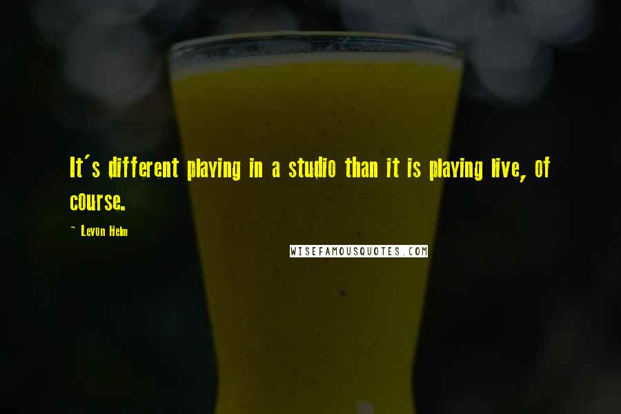 Levon Helm Quotes: It's different playing in a studio than it is playing live, of course.