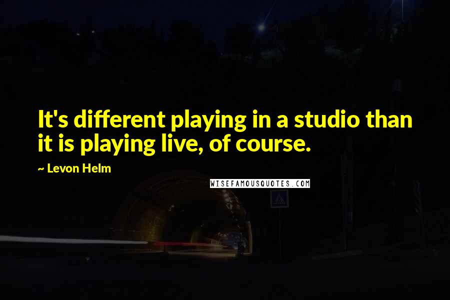 Levon Helm Quotes: It's different playing in a studio than it is playing live, of course.