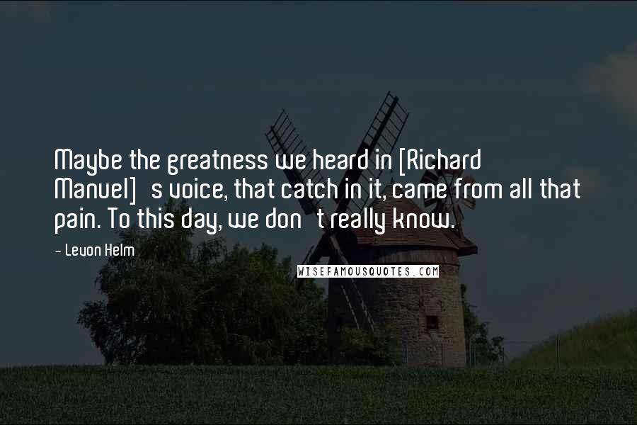 Levon Helm Quotes: Maybe the greatness we heard in [Richard Manuel]'s voice, that catch in it, came from all that pain. To this day, we don't really know.