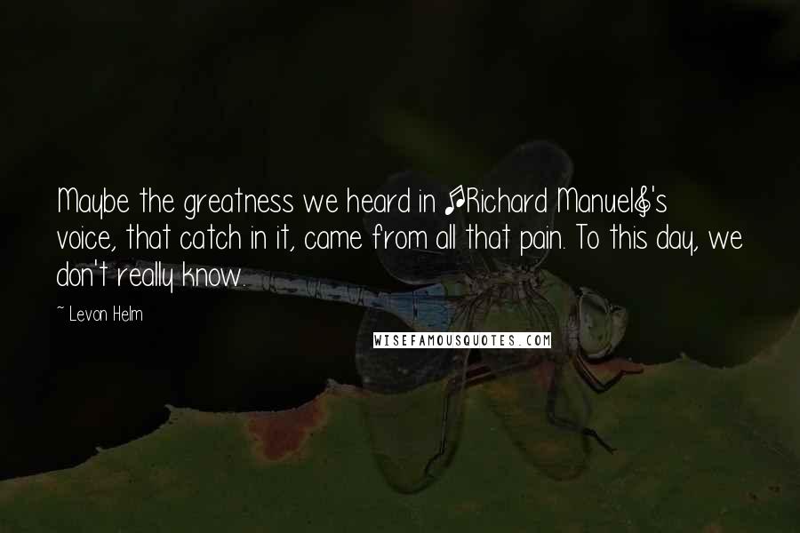 Levon Helm Quotes: Maybe the greatness we heard in [Richard Manuel]'s voice, that catch in it, came from all that pain. To this day, we don't really know.