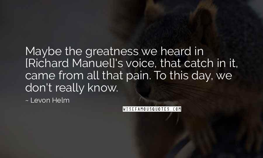 Levon Helm Quotes: Maybe the greatness we heard in [Richard Manuel]'s voice, that catch in it, came from all that pain. To this day, we don't really know.