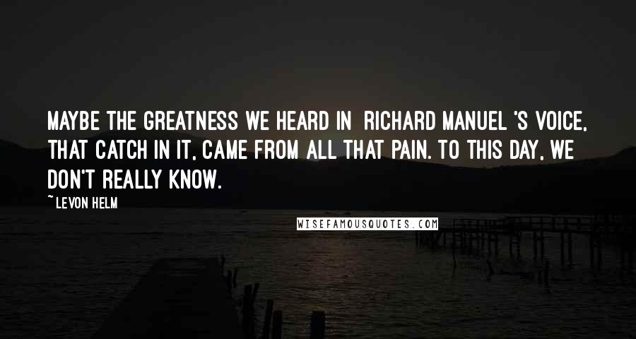 Levon Helm Quotes: Maybe the greatness we heard in [Richard Manuel]'s voice, that catch in it, came from all that pain. To this day, we don't really know.