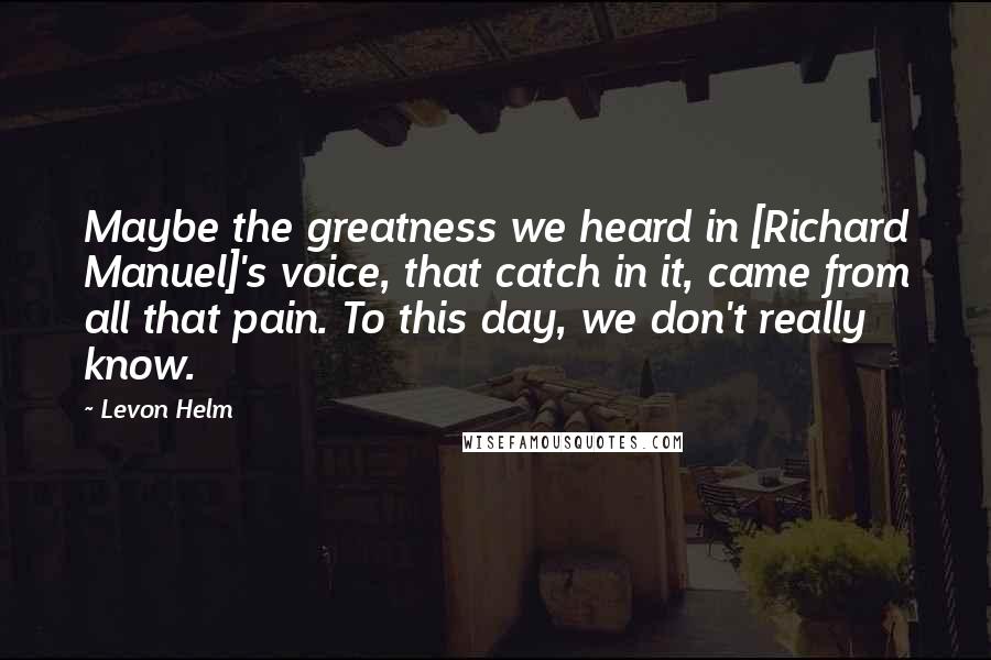 Levon Helm Quotes: Maybe the greatness we heard in [Richard Manuel]'s voice, that catch in it, came from all that pain. To this day, we don't really know.