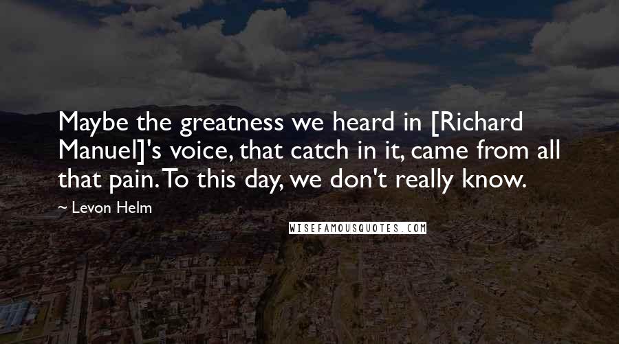 Levon Helm Quotes: Maybe the greatness we heard in [Richard Manuel]'s voice, that catch in it, came from all that pain. To this day, we don't really know.