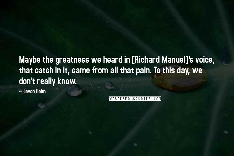 Levon Helm Quotes: Maybe the greatness we heard in [Richard Manuel]'s voice, that catch in it, came from all that pain. To this day, we don't really know.