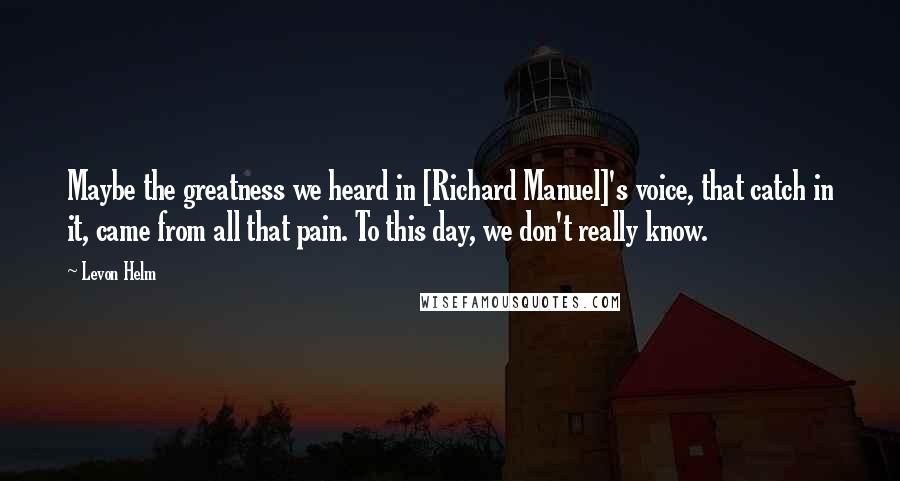 Levon Helm Quotes: Maybe the greatness we heard in [Richard Manuel]'s voice, that catch in it, came from all that pain. To this day, we don't really know.