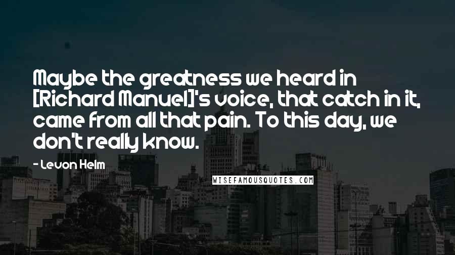 Levon Helm Quotes: Maybe the greatness we heard in [Richard Manuel]'s voice, that catch in it, came from all that pain. To this day, we don't really know.