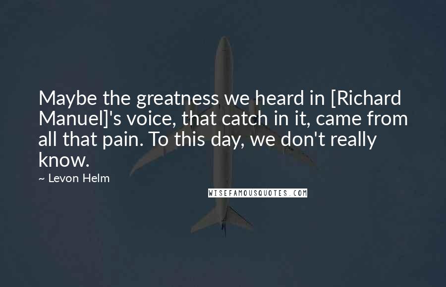 Levon Helm Quotes: Maybe the greatness we heard in [Richard Manuel]'s voice, that catch in it, came from all that pain. To this day, we don't really know.