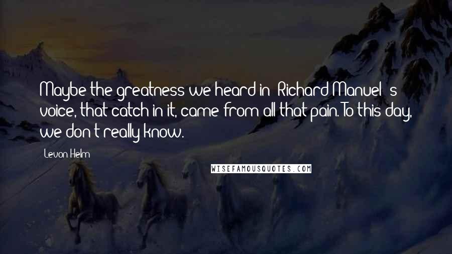 Levon Helm Quotes: Maybe the greatness we heard in [Richard Manuel]'s voice, that catch in it, came from all that pain. To this day, we don't really know.
