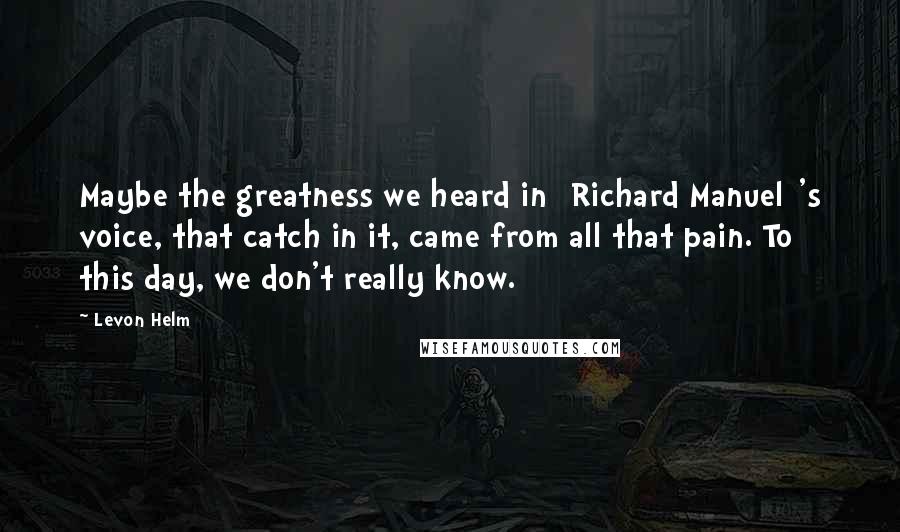 Levon Helm Quotes: Maybe the greatness we heard in [Richard Manuel]'s voice, that catch in it, came from all that pain. To this day, we don't really know.