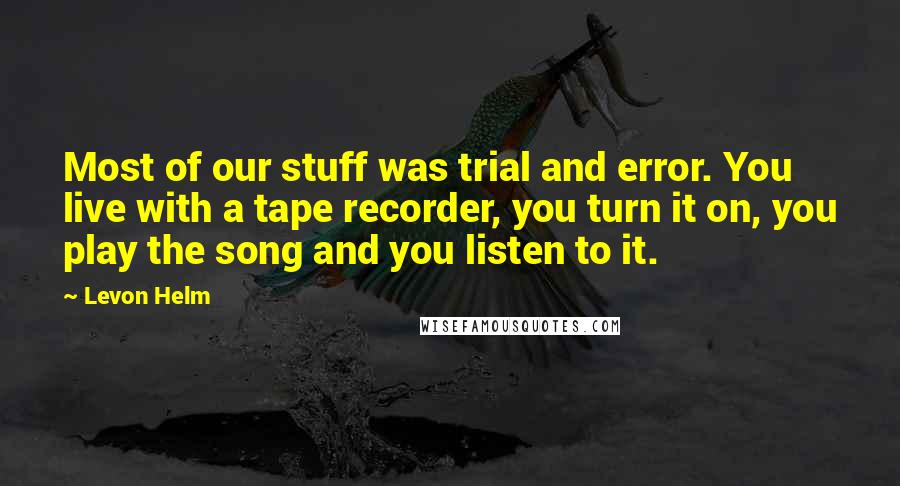 Levon Helm Quotes: Most of our stuff was trial and error. You live with a tape recorder, you turn it on, you play the song and you listen to it.