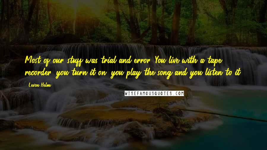 Levon Helm Quotes: Most of our stuff was trial and error. You live with a tape recorder, you turn it on, you play the song and you listen to it.