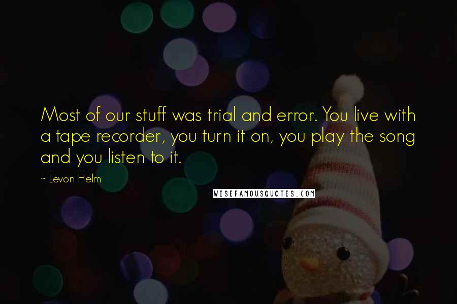 Levon Helm Quotes: Most of our stuff was trial and error. You live with a tape recorder, you turn it on, you play the song and you listen to it.