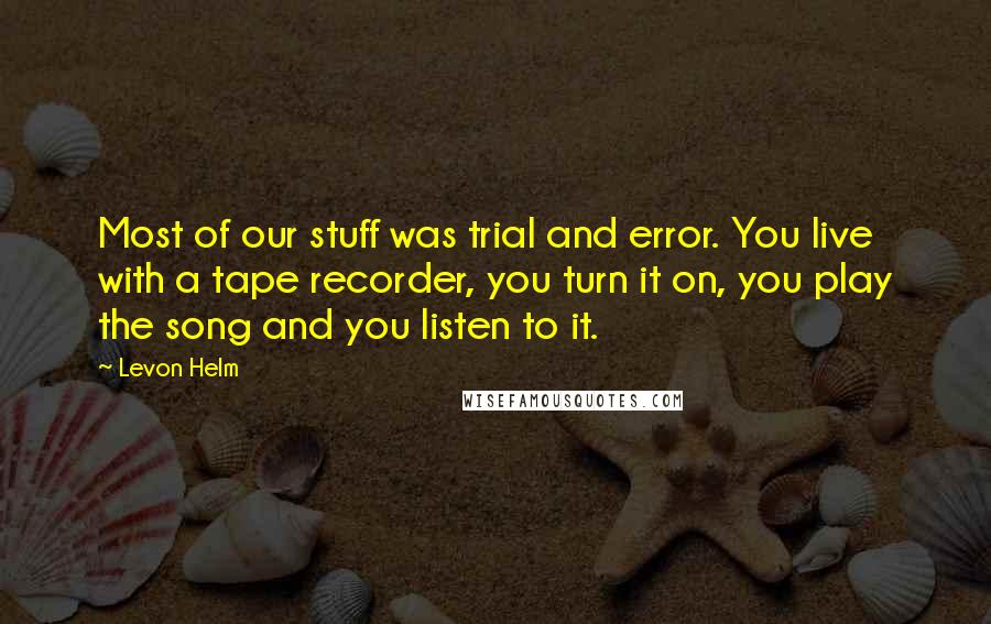 Levon Helm Quotes: Most of our stuff was trial and error. You live with a tape recorder, you turn it on, you play the song and you listen to it.