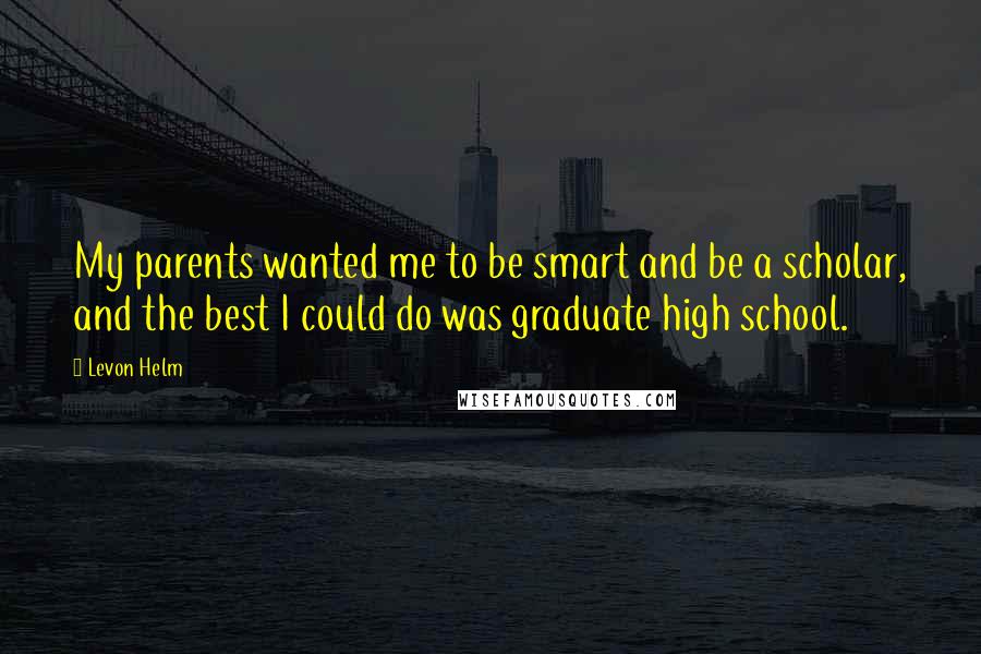 Levon Helm Quotes: My parents wanted me to be smart and be a scholar, and the best I could do was graduate high school.