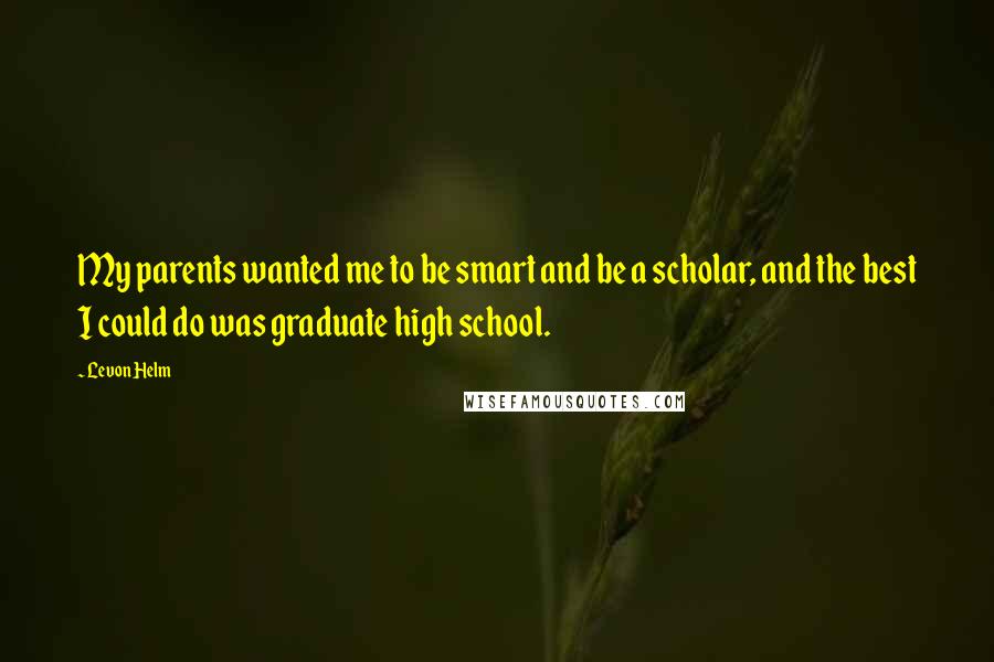 Levon Helm Quotes: My parents wanted me to be smart and be a scholar, and the best I could do was graduate high school.