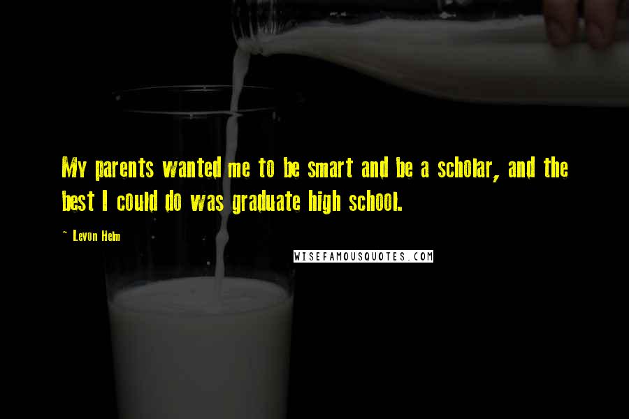 Levon Helm Quotes: My parents wanted me to be smart and be a scholar, and the best I could do was graduate high school.