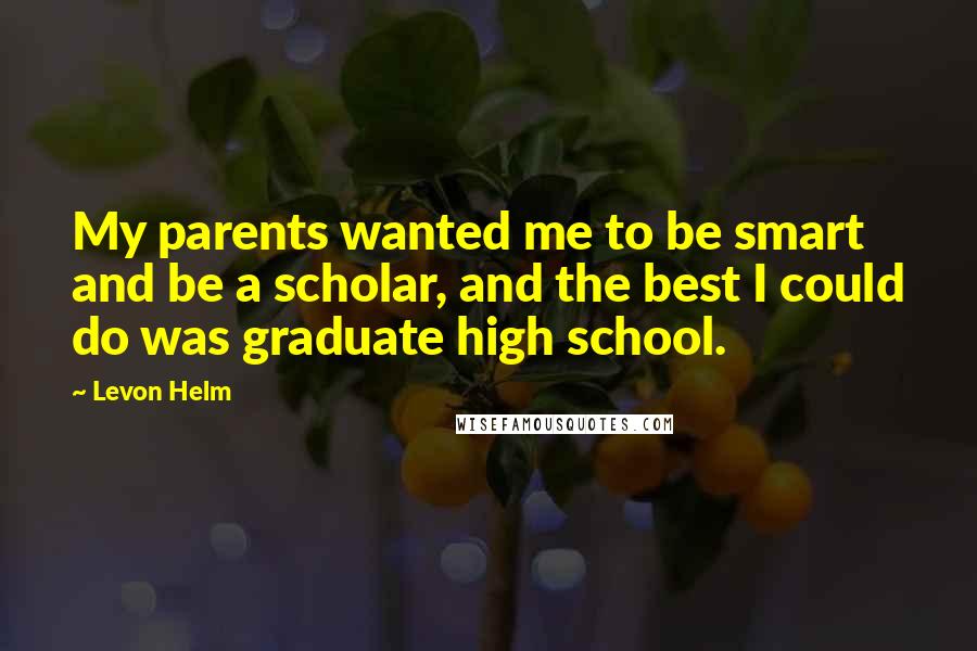 Levon Helm Quotes: My parents wanted me to be smart and be a scholar, and the best I could do was graduate high school.