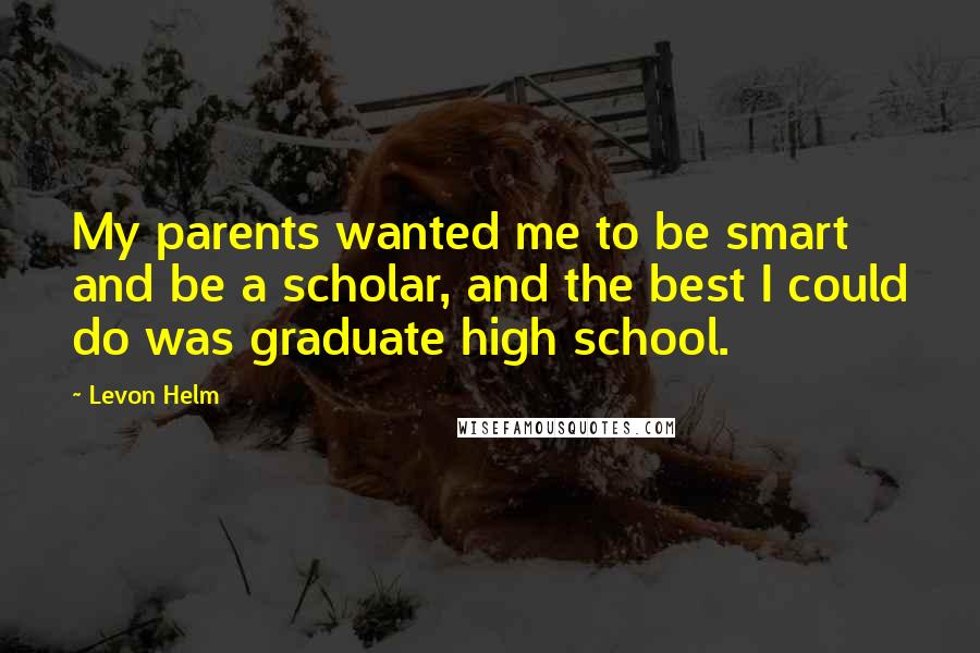 Levon Helm Quotes: My parents wanted me to be smart and be a scholar, and the best I could do was graduate high school.