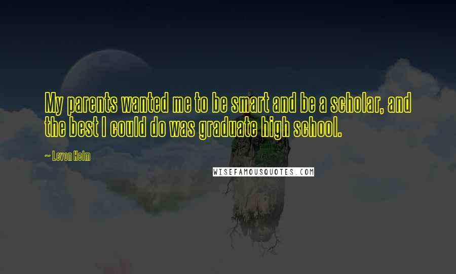 Levon Helm Quotes: My parents wanted me to be smart and be a scholar, and the best I could do was graduate high school.