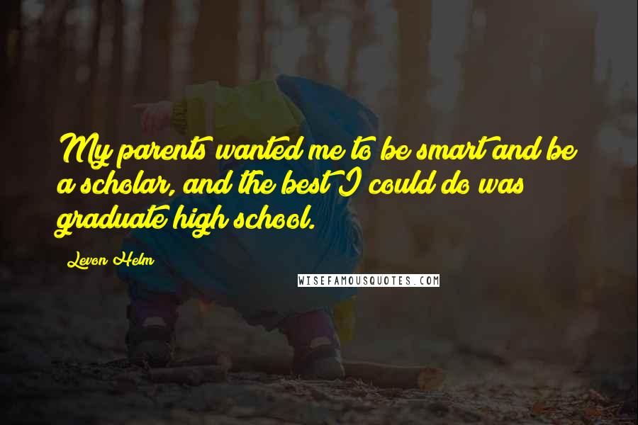 Levon Helm Quotes: My parents wanted me to be smart and be a scholar, and the best I could do was graduate high school.